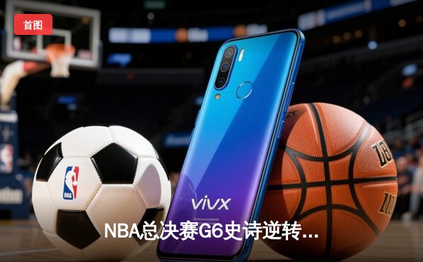 NBA总决赛G6史诗逆转：凯尔特人绝地反击将系列赛拖入抢七