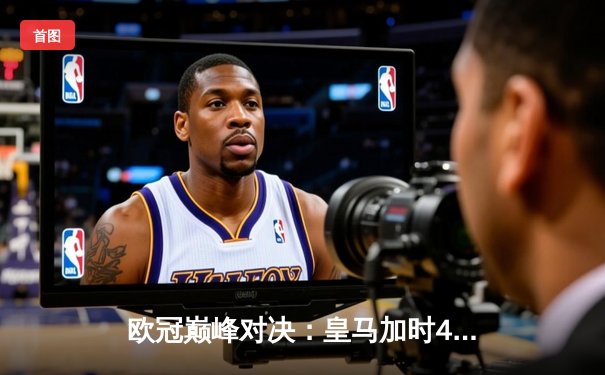 欧冠巅峰对决：皇马加时4-3绝杀拜仁，维尼修斯双响导演逆转奇迹