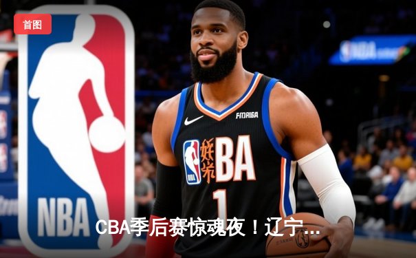 CBA季后赛惊魂夜！辽宁本钢加时逆转广东宏远，赵继伟砍下31分带队取胜