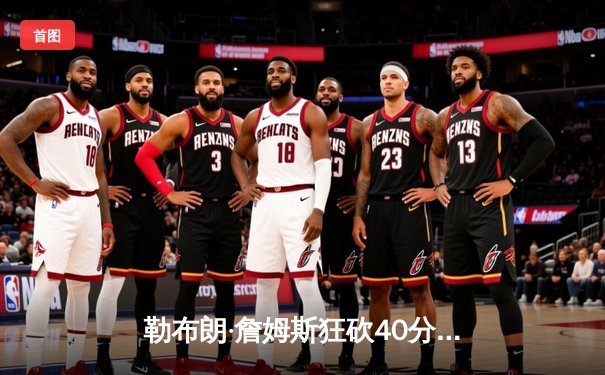 勒布朗·詹姆斯狂砍40分准三双，湖人主场逆转掘金锁定季后赛关键席位