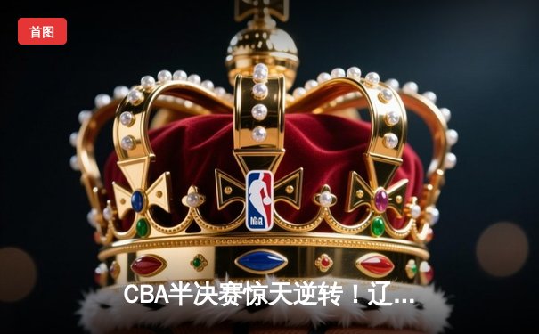 CBA半决赛惊天逆转！辽宁本钢加时险胜广东宏远，赵继伟砍下34分创生涯新高